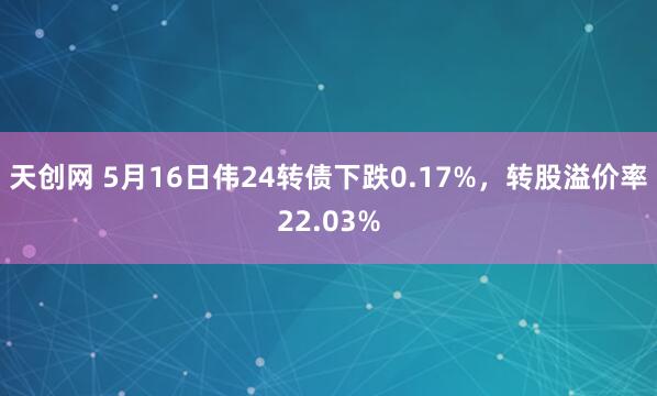 天创网 5月16日伟24转债下跌0.17%，转股溢价率22.03%