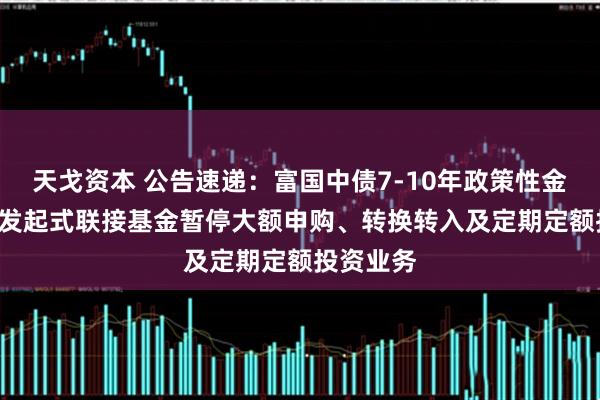 天戈资本 公告速递：富国中债7-10年政策性金融债ETF发起式联接基金暂停大额申购、转换转入及定期定额投资业务
