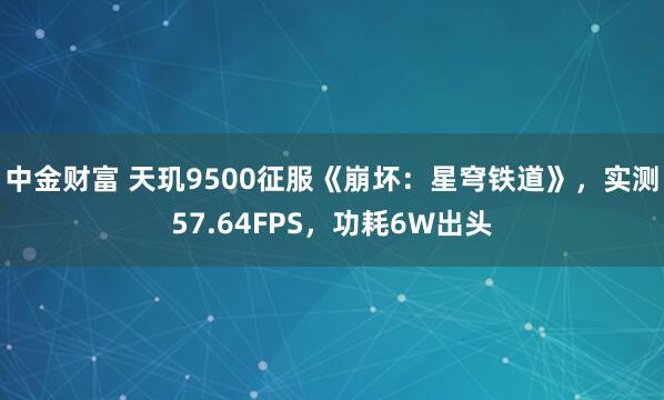 中金财富 天玑9500征服《崩坏：星穹铁道》，实测57.64FPS，功耗6W出头
