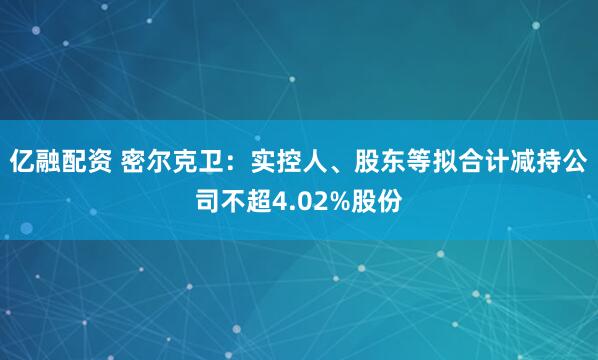 亿融配资 密尔克卫：实控人、股东等拟合计减持公司不超4.02%股份