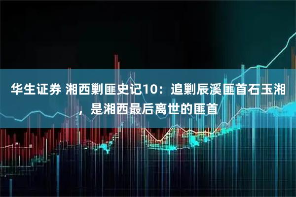 华生证券 湘西剿匪史记10：追剿辰溪匪首石玉湘，是湘西最后离世的匪首