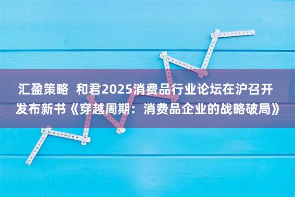 汇盈策略  和君2025消费品行业论坛在沪召开 发布新书《穿越周期：消费品企业的战略破局》