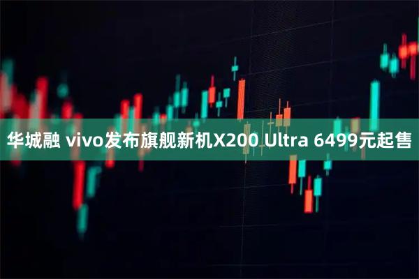 华城融 vivo发布旗舰新机X200 Ultra 6499元起售
