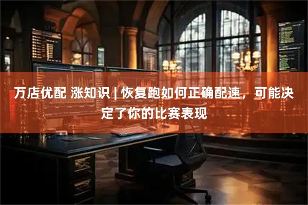 万店优配 涨知识 | 恢复跑如何正确配速，可能决定了你的比赛表现