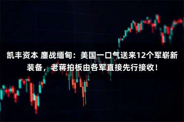 凯丰资本 鏖战缅甸：美国一口气送来12个军崭新装备，老蒋拍板由各军直接先行接收！