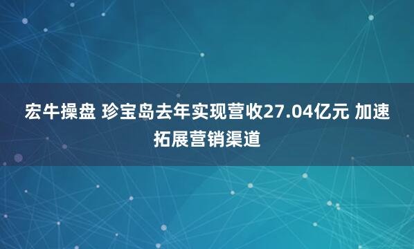 宏牛操盘 珍宝岛去年实现营收27.04亿元 加速拓展营销渠道