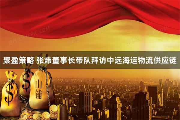 聚盈策略 张炜董事长带队拜访中远海运物流供应链
